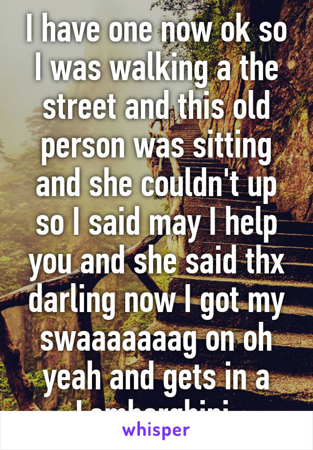 I have one now ok so I was walking a the street and this old person was sitting and she couldn't up so I said may I help you and she said thx darling now I got my swaaaaaaag on oh yeah and gets in a Lamborghini 