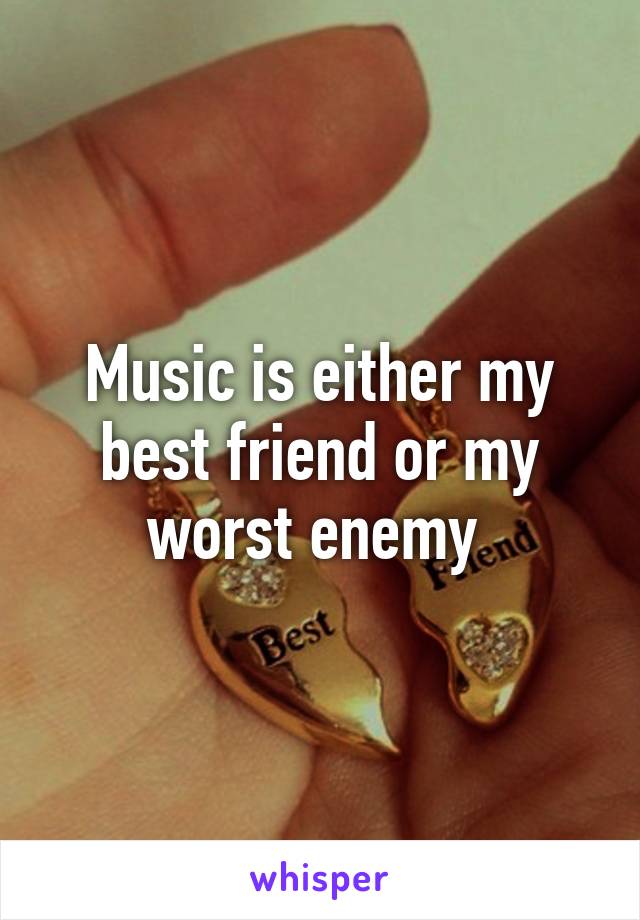 Music is either my best friend or my worst enemy 