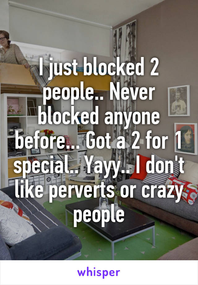 I just blocked 2 people.. Never blocked anyone before... Got a 2 for 1 special.. Yayy.. I don't like perverts or crazy people
