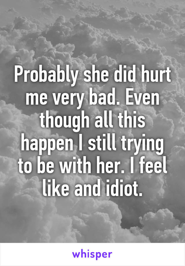 Probably she did hurt me very bad. Even though all this happen I still trying to be with her. I feel like and idiot.