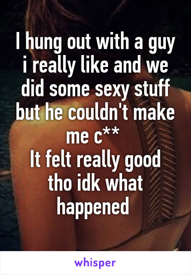 I hung out with a guy i really like and we did some sexy stuff but he couldn't make me c** 
It felt really good tho idk what happened 
