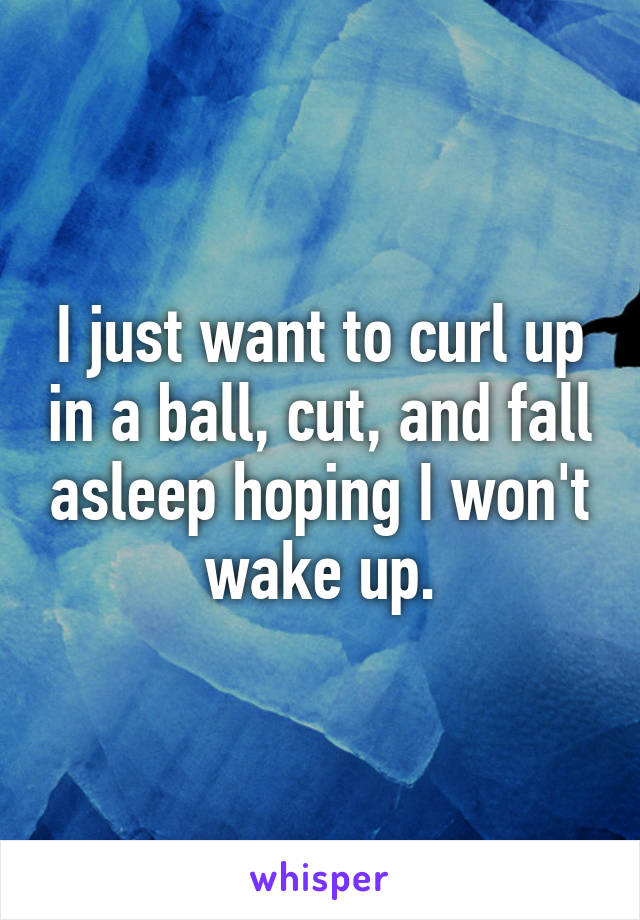 I just want to curl up in a ball, cut, and fall asleep hoping I won't wake up.