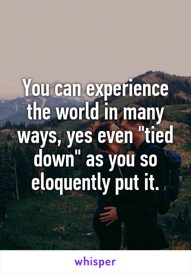 You can experience the world in many ways, yes even "tied down" as you so eloquently put it.