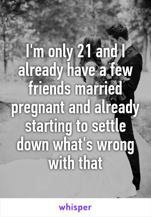 I'm only 21 and I already have a few friends married pregnant and already starting to settle down what's wrong with that