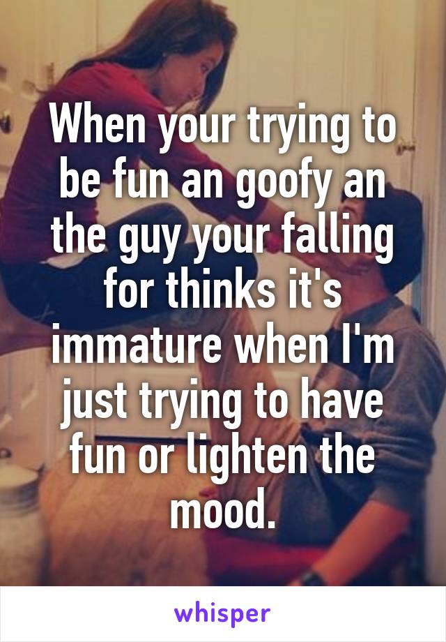 When your trying to be fun an goofy an the guy your falling for thinks it's immature when I'm just trying to have fun or lighten the mood.