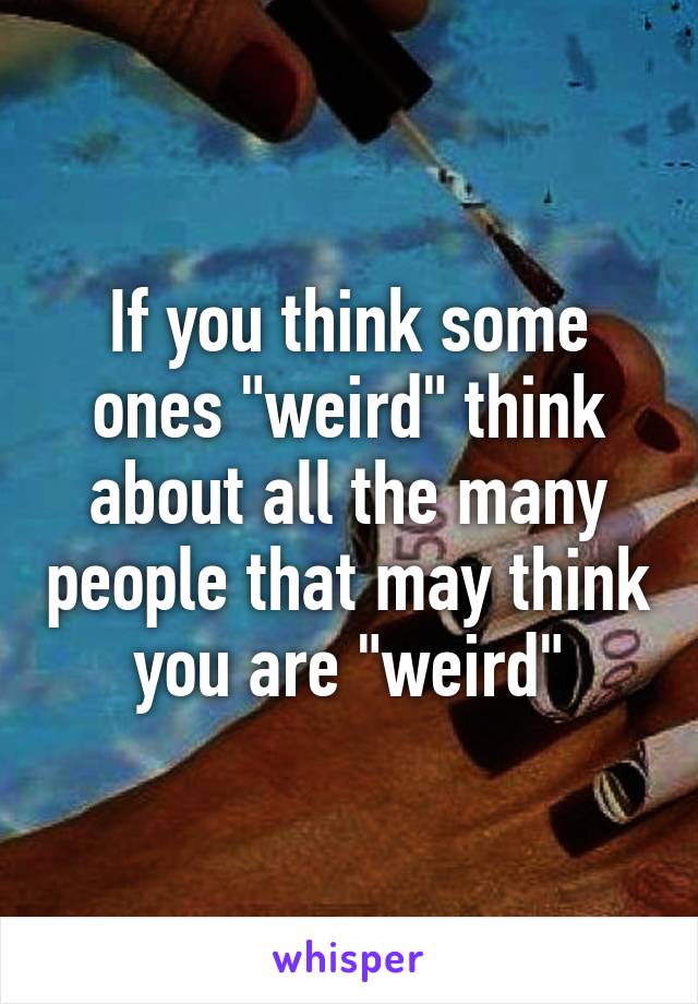 If you think some ones "weird" think about all the many people that may think you are "weird"