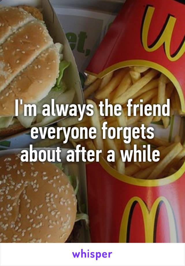 I'm always the friend everyone forgets about after a while 
