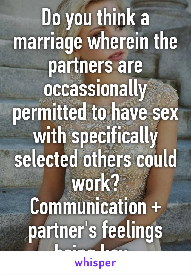Do you think a marriage wherein the partners are occassionally permitted to have sex with specifically selected others could work? Communication + partner's feelings being key. 