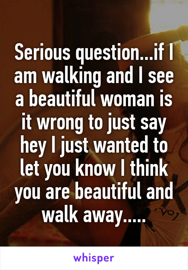 Serious question...if I am walking and I see a beautiful woman is it wrong to just say hey I just wanted to let you know I think you are beautiful and walk away.....