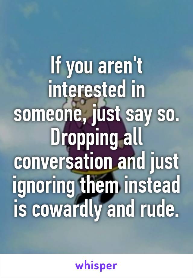 If you aren't interested in someone, just say so. Dropping all conversation and just ignoring them instead is cowardly and rude.
