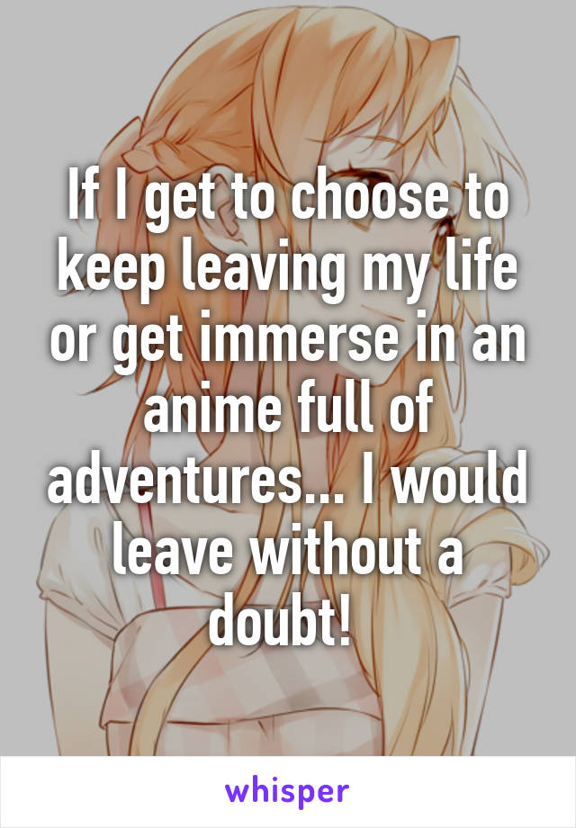 If I get to choose to keep leaving my life or get immerse in an anime full of adventures... I would leave without a doubt! 