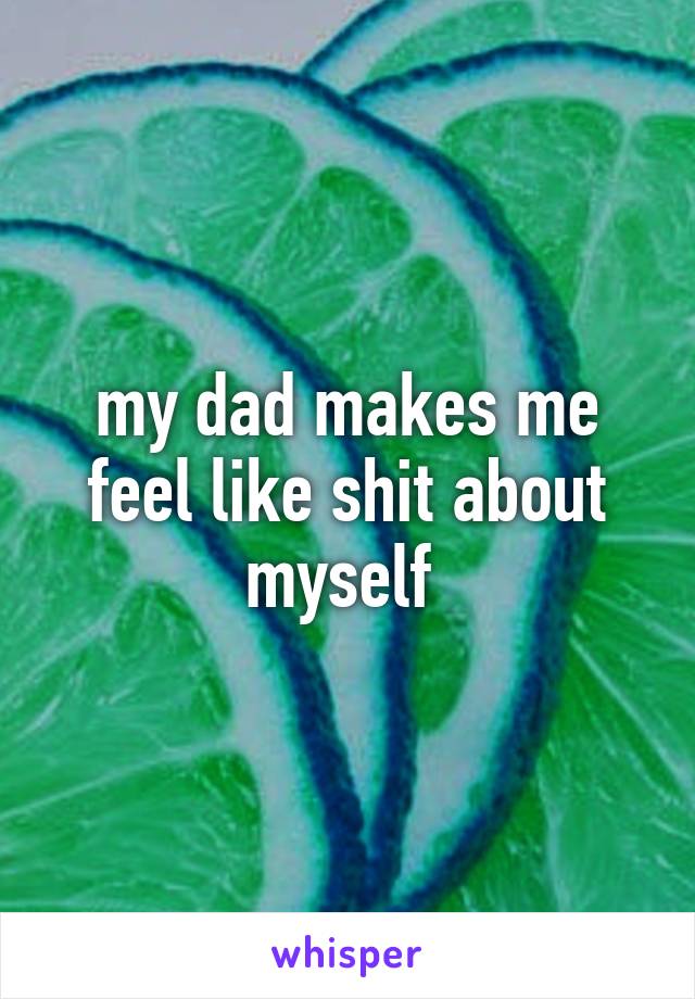 my dad makes me feel like shit about myself 