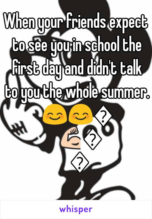 When your friends expect to see you in school the first day and didn't talk to you the whole summer. 😊😊😊💪💪💪