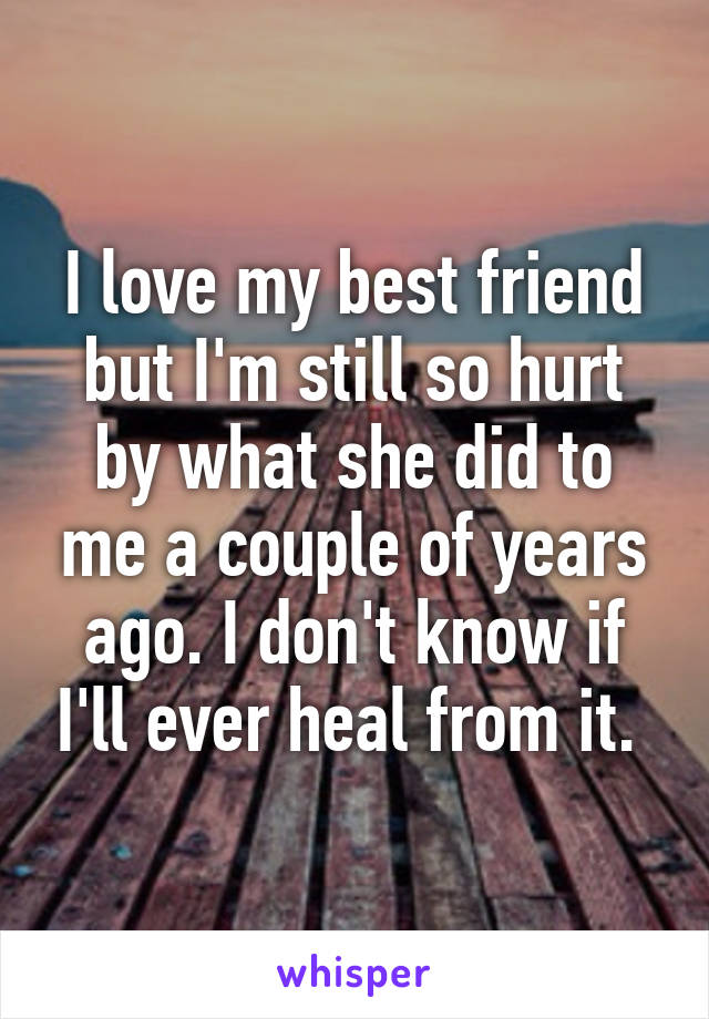 I love my best friend but I'm still so hurt by what she did to me a couple of years ago. I don't know if I'll ever heal from it. 