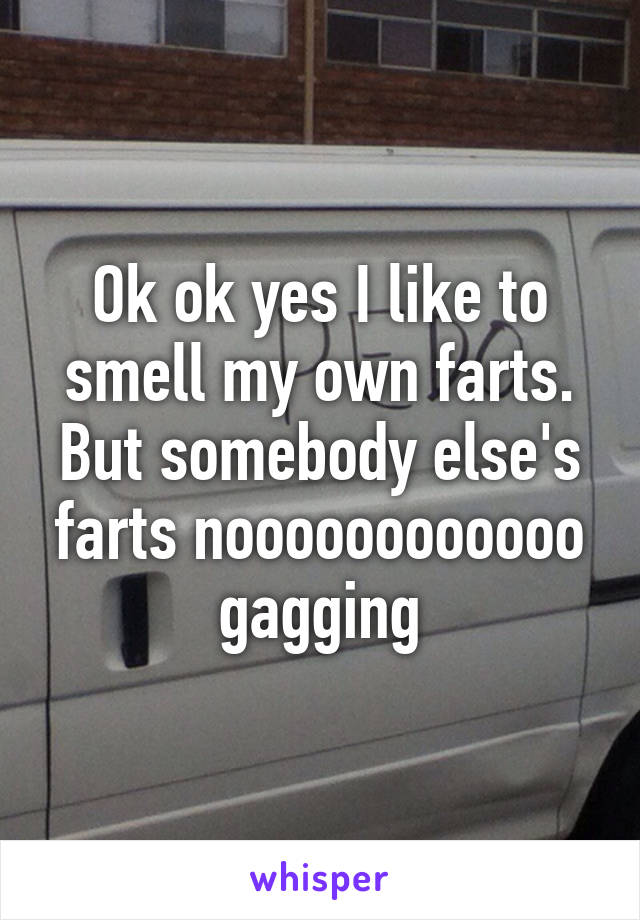 Ok ok yes I like to smell my own farts. But somebody else's farts noooooooooooo gagging