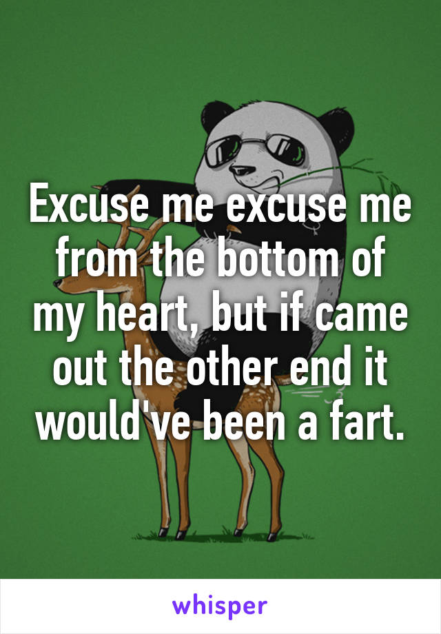 Excuse me excuse me from the bottom of my heart, but if came out the other end it would've been a fart.