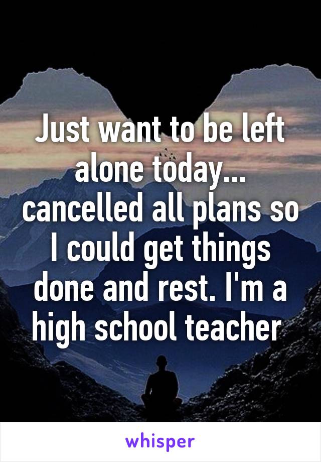 Just want to be left alone today... cancelled all plans so I could get things done and rest. I'm a high school teacher 