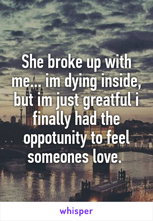 She broke up with me... im dying inside, but im just greatful i finally had the oppotunity to feel someones love. 