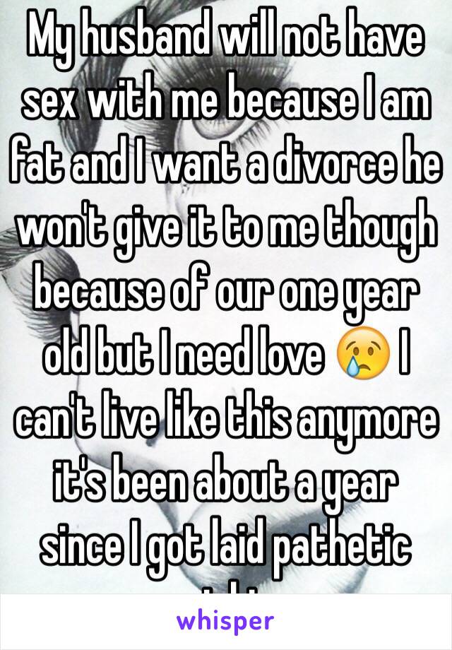 My husband will not have sex with me because I am fat and I want a divorce he won't give it to me though because of our one year old but I need love 😢 I can't live like this anymore it's been about a year since I got laid pathetic right 