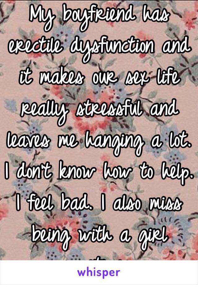 My boyfriend has erectile dysfunction and it makes our sex life really stressful and leaves me hanging a lot. I don't know how to help. I feel bad. I also miss being with a girl sometimes.