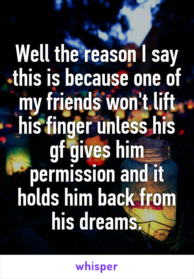 Well the reason I say this is because one of my friends won't lift his finger unless his gf gives him permission and it holds him back from his dreams.