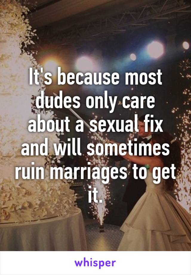 It's because most dudes only care about a sexual fix and will sometimes ruin marriages to get it.