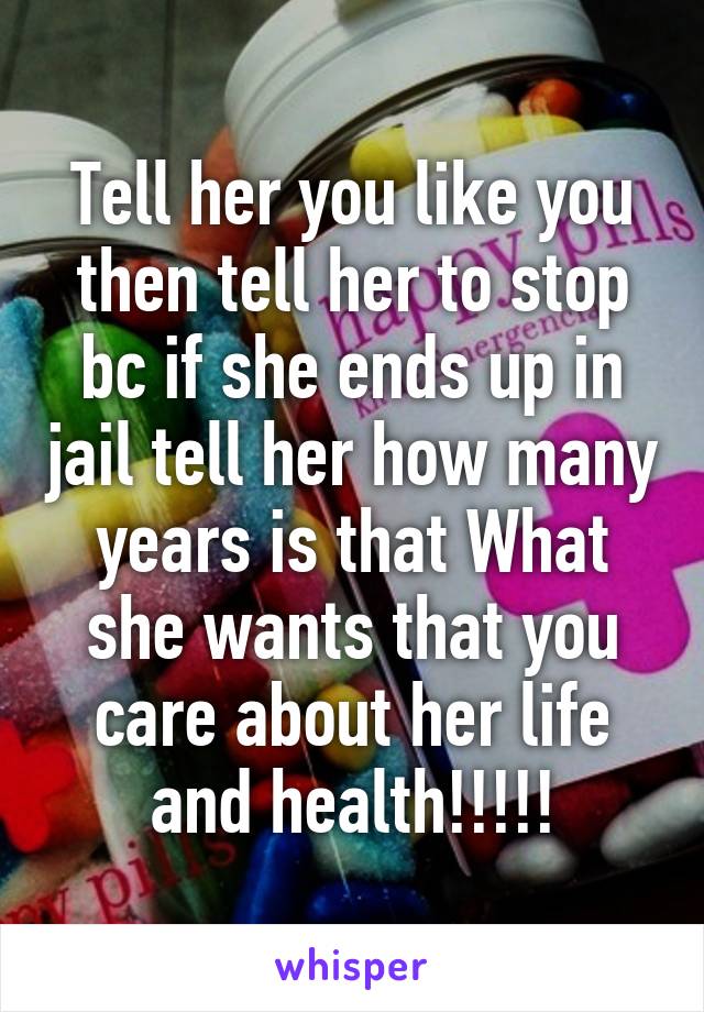 Tell her you like you then tell her to stop bc if she ends up in jail tell her how many years is that What she wants that you care about her life and health!!!!!