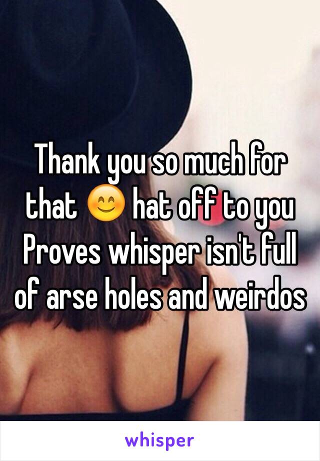 Thank you so much for that 😊 hat off to you 
Proves whisper isn't full of arse holes and weirdos 