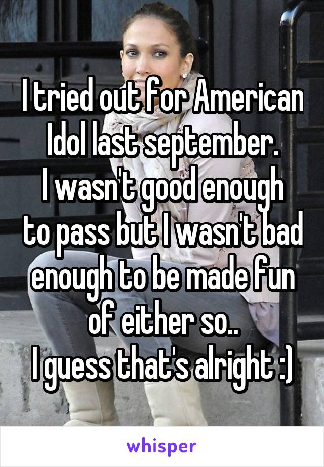 I tried out for American Idol last september.
I wasn't good enough to pass but I wasn't bad enough to be made fun of either so..
I guess that's alright :)