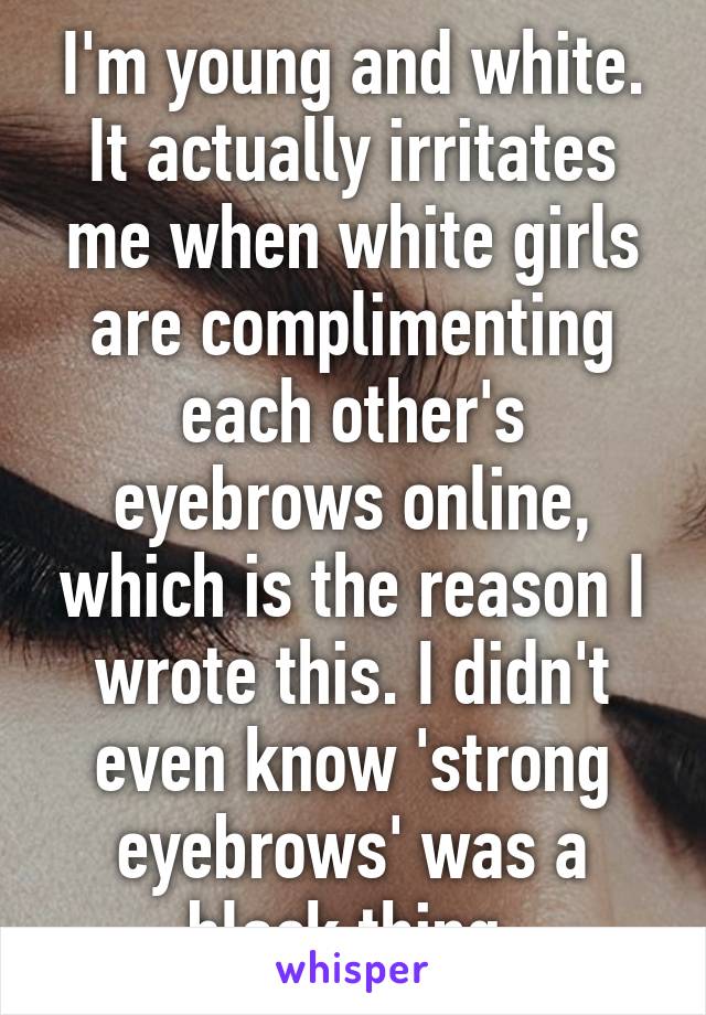 I'm young and white. It actually irritates me when white girls are complimenting each other's eyebrows online, which is the reason I wrote this. I didn't even know 'strong eyebrows' was a black thing 