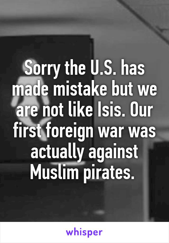 Sorry the U.S. has made mistake but we are not like Isis. Our first foreign war was actually against Muslim pirates. 