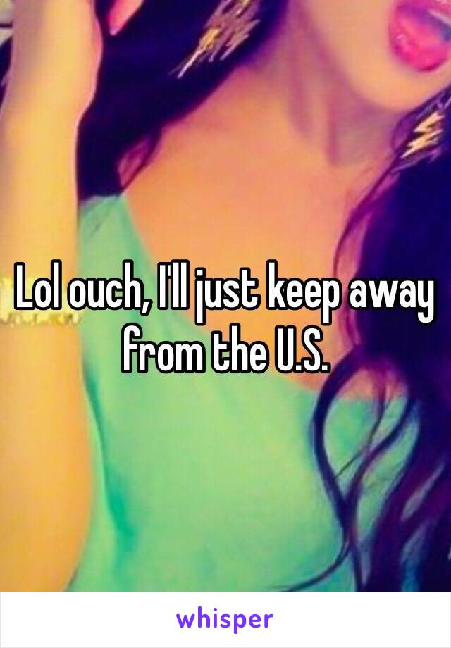 Lol ouch, I'll just keep away from the U.S. 