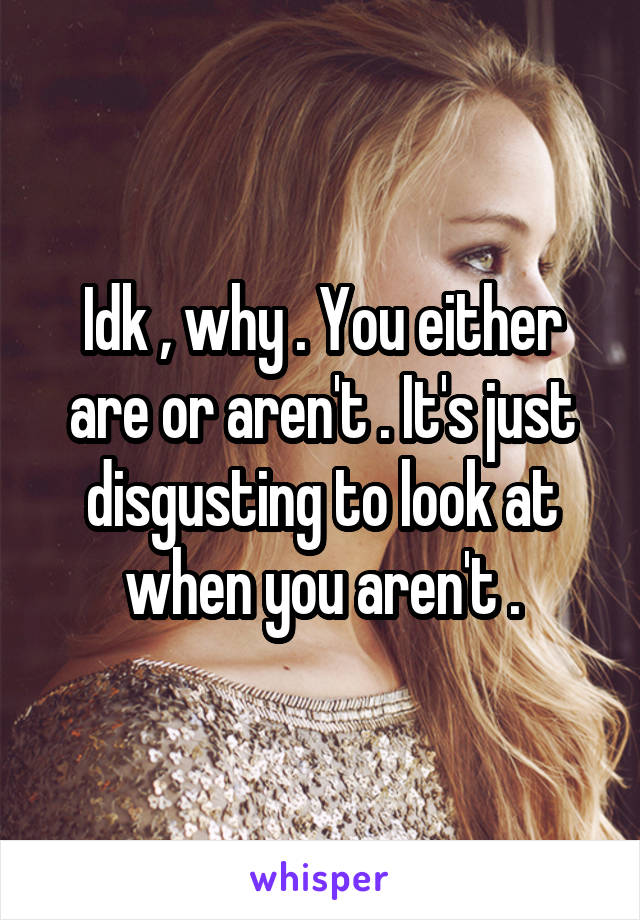 Idk , why . You either are or aren't . It's just disgusting to look at when you aren't .