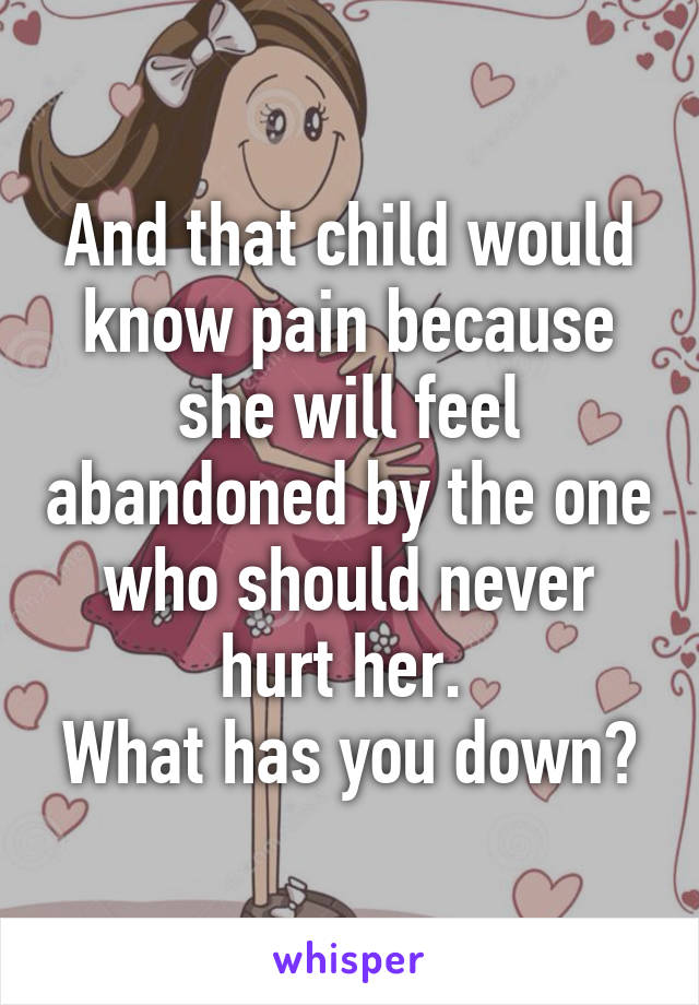 And that child would know pain because she will feel abandoned by the one who should never hurt her. 
What has you down?