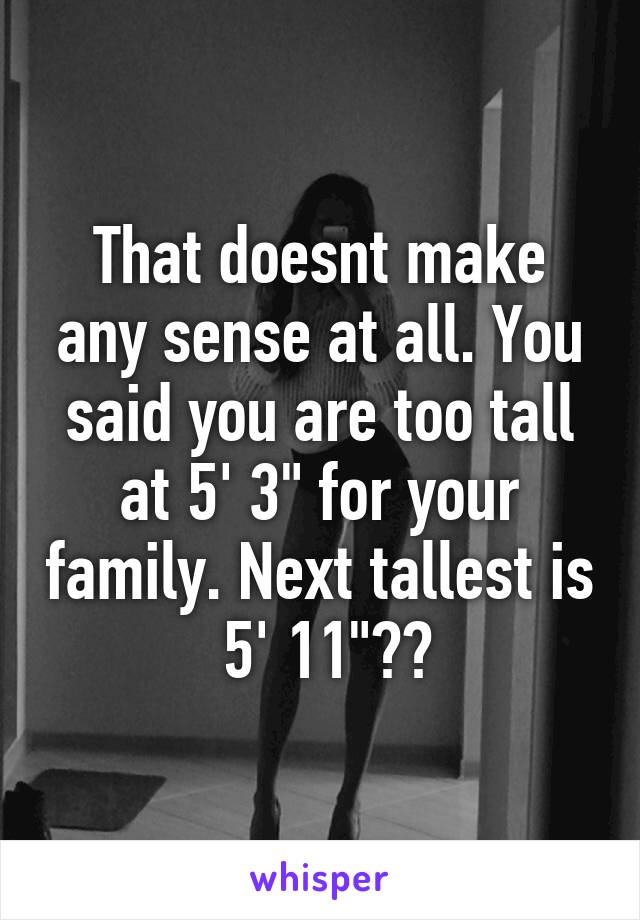 That doesnt make any sense at all. You said you are too tall at 5' 3" for your family. Next tallest is  5' 11"??