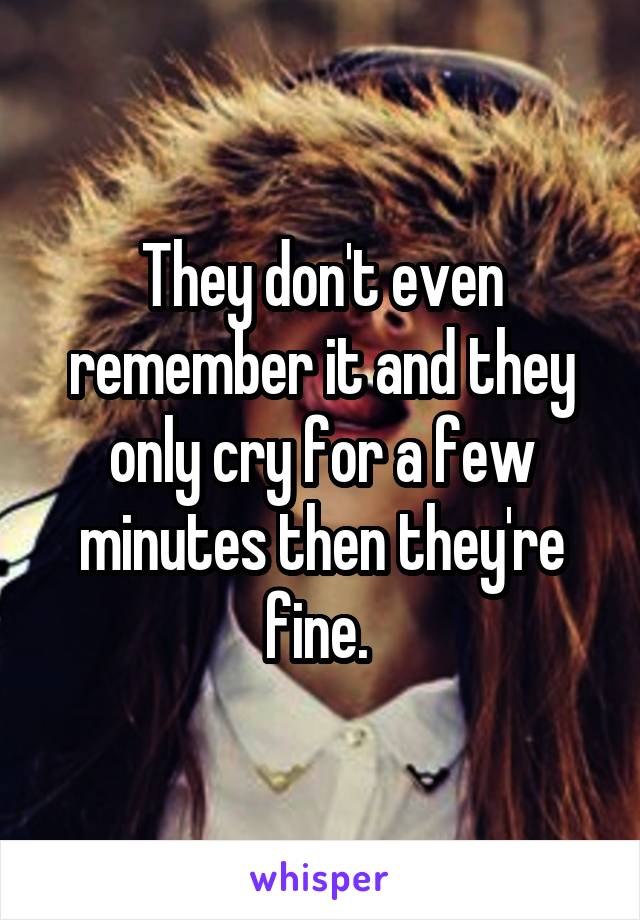 They don't even remember it and they only cry for a few minutes then they're fine. 