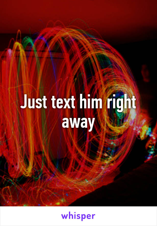 Just text him right away