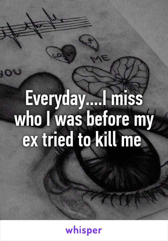 Everyday....I miss who I was before my ex tried to kill me 