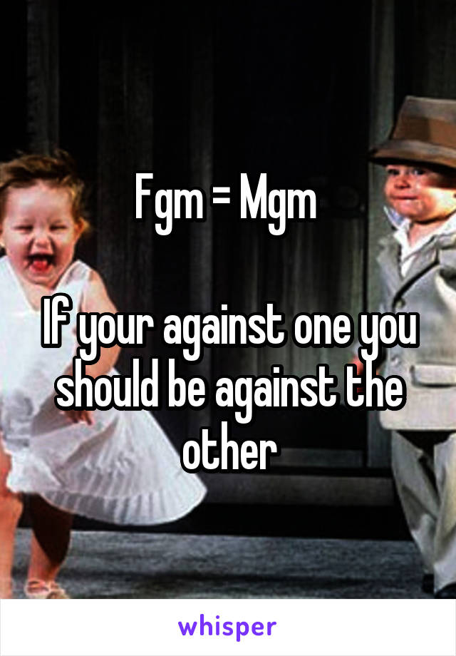 Fgm = Mgm 

If your against one you should be against the other