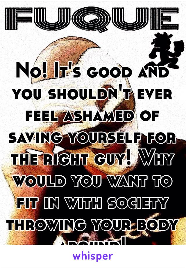 No! It's good and you shouldn't ever feel ashamed of saving yourself for the right guy! Why would you want to fit in with society throwing your body around! 