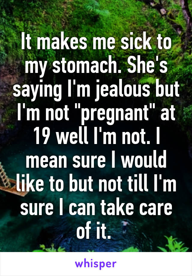 It makes me sick to my stomach. She's saying I'm jealous but I'm not "pregnant" at 19 well I'm not. I mean sure I would like to but not till I'm sure I can take care of it. 