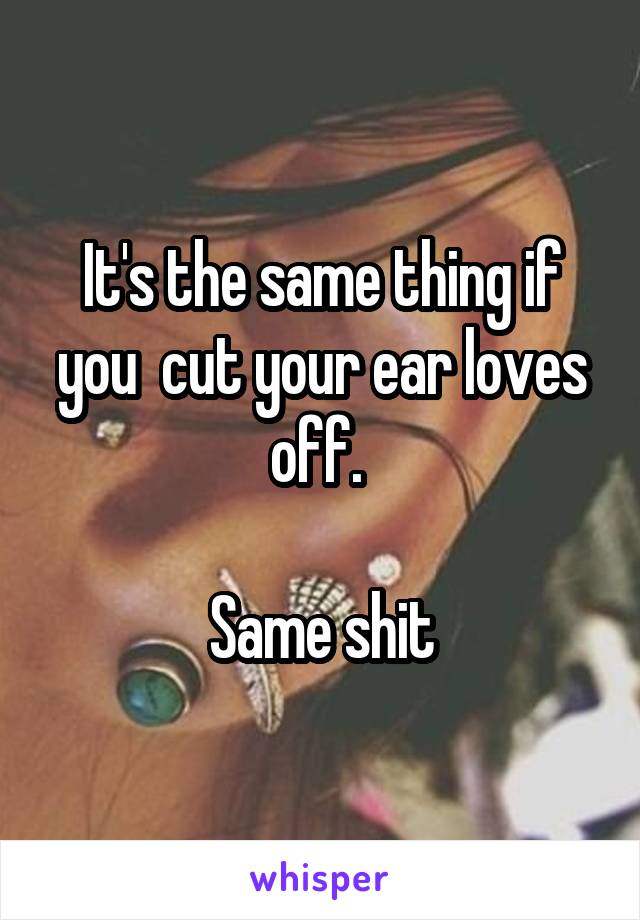 It's the same thing if you  cut your ear loves off. 

Same shit