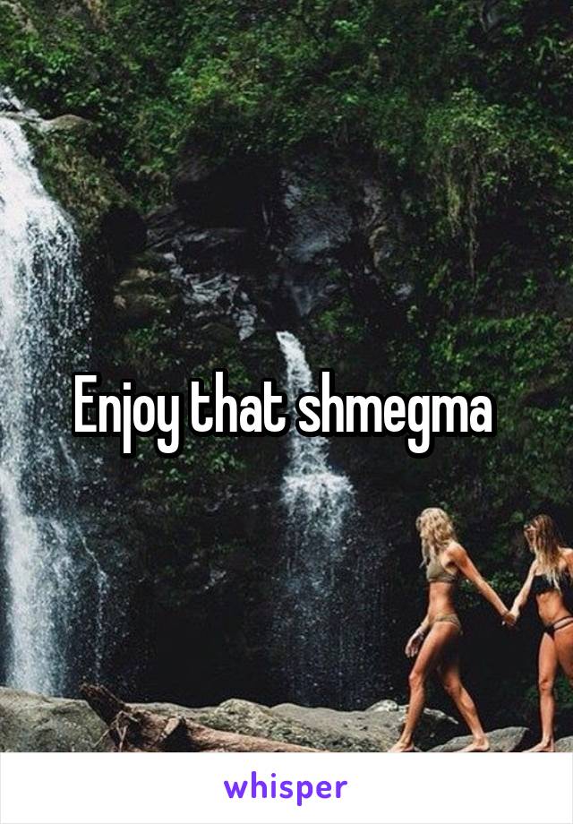 Enjoy that shmegma 