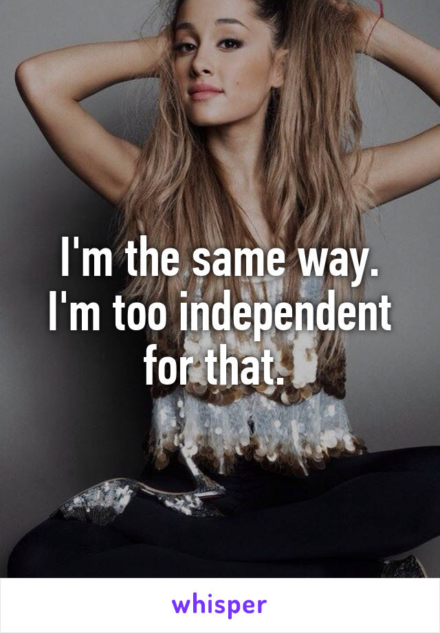 I'm the same way. I'm too independent for that. 