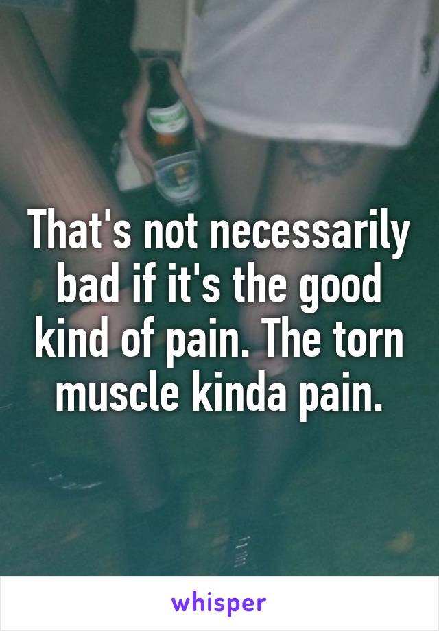 That's not necessarily bad if it's the good kind of pain. The torn muscle kinda pain.