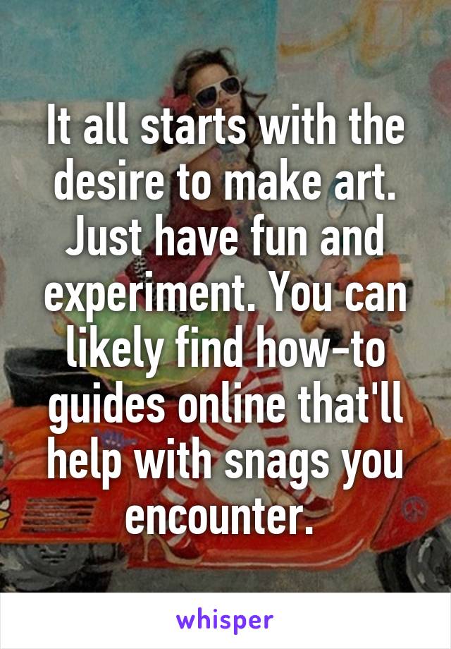 It all starts with the desire to make art. Just have fun and experiment. You can likely find how-to guides online that'll help with snags you encounter. 