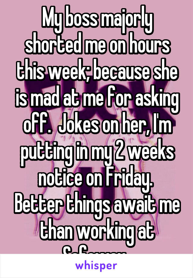 My boss majorly shorted me on hours this week; because she is mad at me for asking off.  Jokes on her, I'm putting in my 2 weeks notice on Friday.  Better things await me than working at Safeway. 