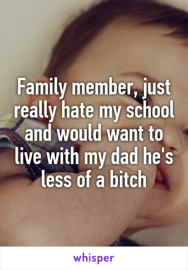 Family member, just really hate my school and would want to live with my dad he's less of a bitch