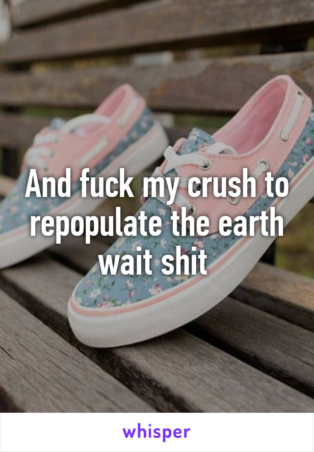 And fuck my crush to repopulate the earth wait shit 