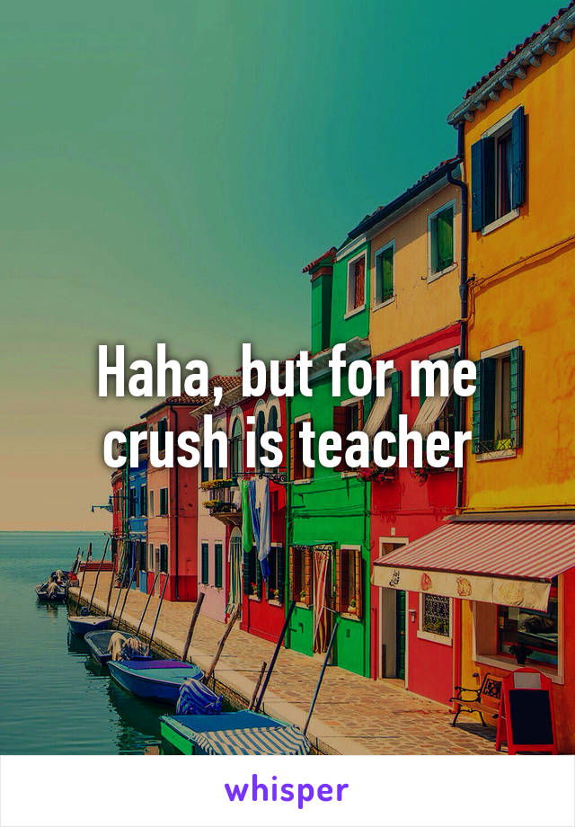 Haha, but for me crush is teacher